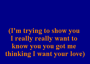 (I'm trying to show you
I really really want to
know you you got me
thinking I want your love)