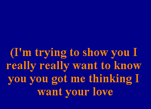 (I'm trying to show you I
really really want to know
you you got me thinking I

want your love