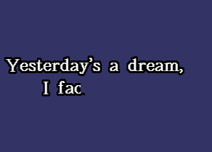 Yesterdafs a dream,

I fac