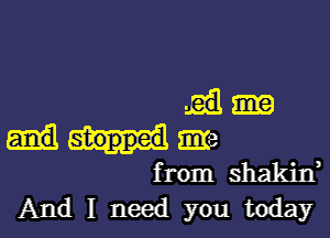 me
from shakin,
And I need you today