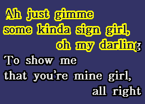 mmm

mmm
dhmm

To showr me
that you,re mine girl,
all right