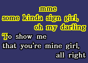 mmm
dhmm

'Eo showr me
that you,re mine girl,
all right