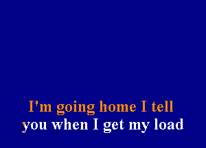 I'm going home I tell
you When I get my load