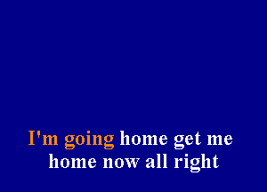 I'm going home get me
home now all right