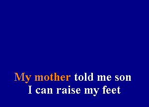 My mother told me son
I can raise my feet