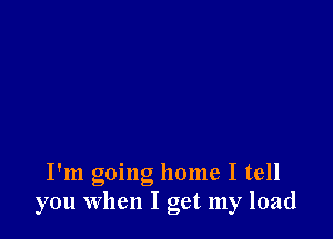 I'm going home I tell
you When I get my load