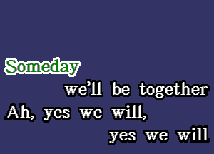 Someday

we 11 be together
Ah, yes we will,
yes we Will