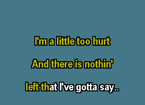 I'm a little too hurt

And there is nothin'

left that I've gotta say..