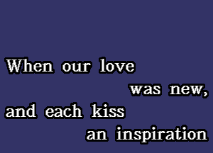 When our love

was new,
and each kiss

an inspiration