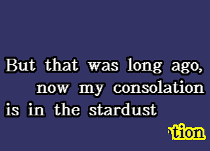 But that was long ago,
nowr my consolation
is in the stardust