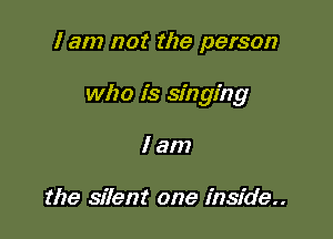 I am not the person

who is singing

lam

the silent one inside