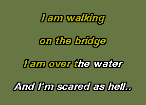 I am walking

on the bridge
I am over the water

And I'm scared as hell