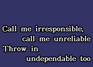 Call me irresponsible,
call me unreliable

Throw in
undependable too