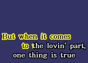 m E03
13!?) the lovin, part,
one thing is true