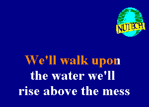 W'e'll walk upon
the water we'll
rise above the mess