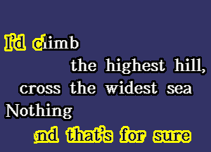 m dimb
the highest hill,

cross the Widest sea
Nothing
m