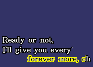 Ready or not,
F11 give you every'
eh