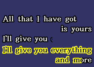 All that I have got
is yours
F11 give you .

m m evemyvhling
mmre