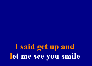 I said get up and
let me see you smile