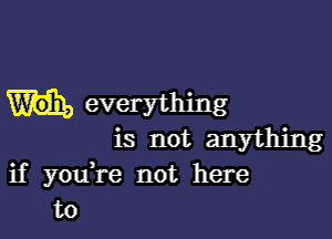 everything

is not anything
if youH-e not here
to