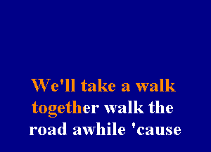 We'll take a walk
together walk the
road awhile 'cause