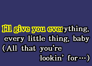 Emmlmhing,

every little thing, baby
(All that youi'e
lookin, for ...)