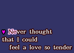 Maver thought
that I could

feel a love so tender