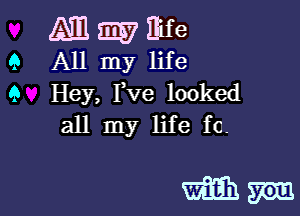 M W Eife

Q All my life

9 Hey, Pve looked
all my life fc.

mm