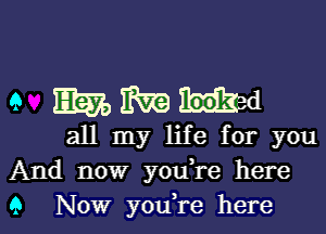 9 mmmed

all my life for you
And now youTe here
9 Now you,re here