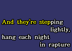 And thefre stepping

lightly,
hang each night
in rapture