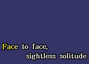 Face to f ace,
sightless solitude