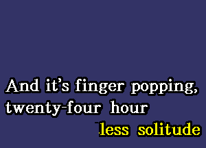 And ifs f inger popping,
twenty-four hour
.less solitude