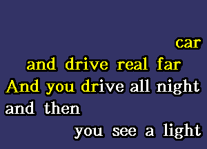 car
and drive real far

And you drive all night
and then
you see a light