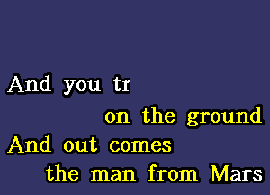 And you tr

on the ground
And out comes
the man from Mars