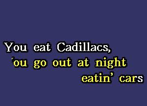 You eat Cadillacs,

'ou go out at night
eatid cars