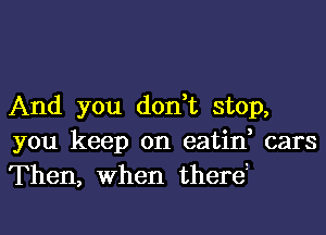 And you don,t stop,
you keep on eatin, cars
Then, When therei