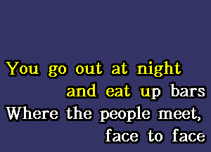 You go out at night
and eat up bars
Where the people meet,
face to face