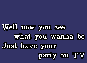 Well now you see

What you wanna be
Just have your
party on TV