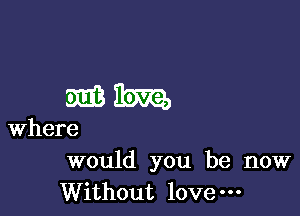 would you be now
Without love-