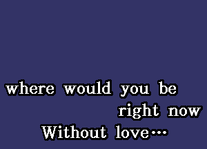 Where would you be

right now
Without love