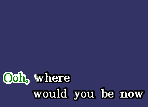 where
would you be now