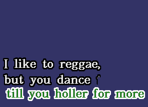 I like to reggae,
but you dance

mm