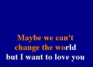 Maybe we can't
change the world
but I want to love you