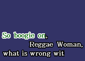 m,
Reggae Woman,
What is wrong Wit