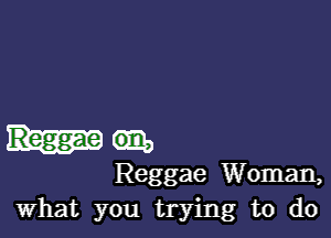 Reggae Woman,
What you trying to do