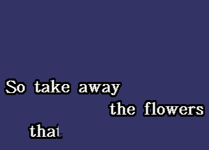 So take away
the flowers

thai