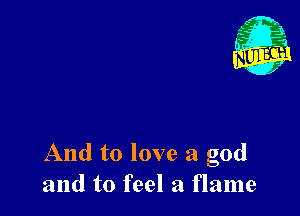 And to love a god
and to feel a flame