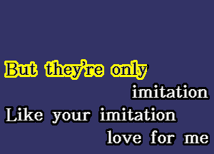 Hm

imitation
Like your imitation
love for me