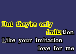 Like your imitation
love for me