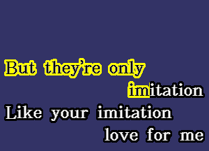 Like your imitation
love for me